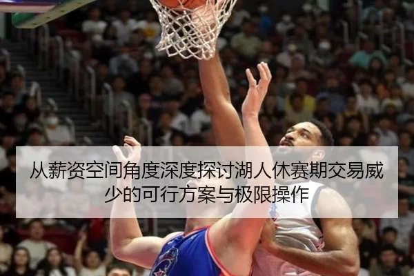 从薪资空间角度深度探讨湖人休赛期交易威少的可行方案与极限操作